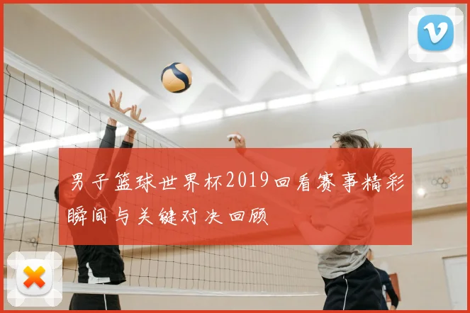 男子篮球世界杯2019回看赛事精彩瞬间与关键对决回顾