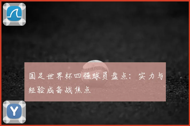 国足世界杯四强球员盘点:实力与经验成备战焦点