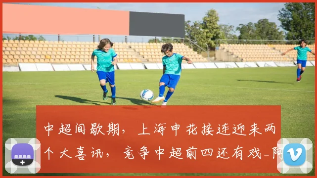 中超间歇期,上海申花接连迎来两个大喜讯,竞争中超前四还有戏_阿苏埃_能力_前场