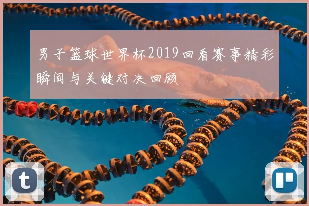 男子篮球世界杯2019回看赛事精彩瞬间与关键对决回顾