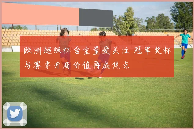 欧洲超级杯含金量受关注 冠军奖杯与赛季开局价值再成焦点