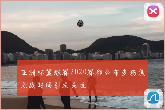 亚洲杯篮球赛2020赛程公布多场焦点战时间引发关注