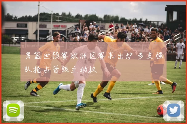 男篮世预赛欧洲区赛果出炉 多支强队抢占晋级主动权