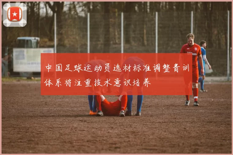 中国足球运动员选材标准调整青训体系将注重技术意识培养