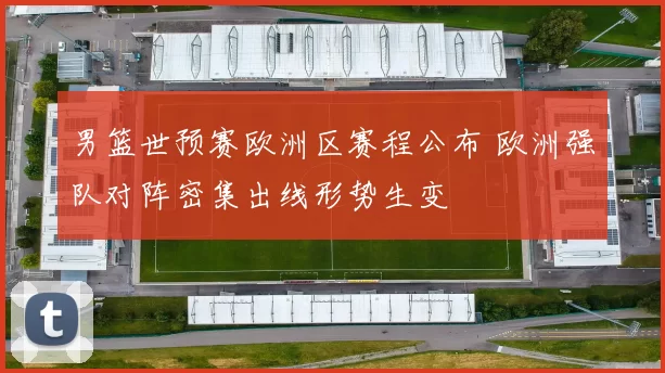 男篮世预赛欧洲区赛程公布 欧洲强队对阵密集出线形势生变