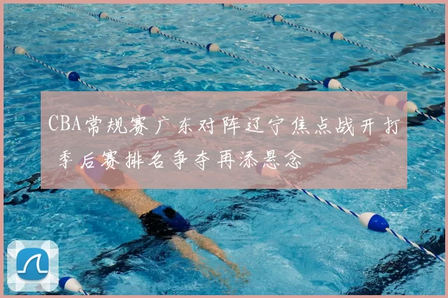 CBA常规赛广东对阵辽宁焦点战开打 季后赛排名争夺再添悬念