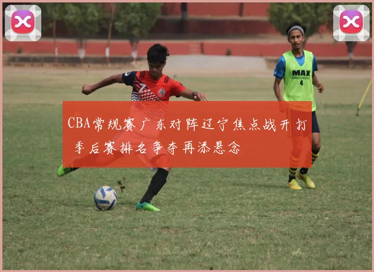 CBA常规赛广东对阵辽宁焦点战开打 季后赛排名争夺再添悬念