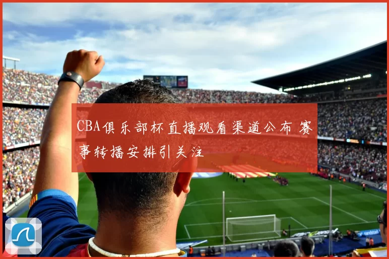CBA俱乐部杯直播观看渠道公布 赛事转播安排引关注