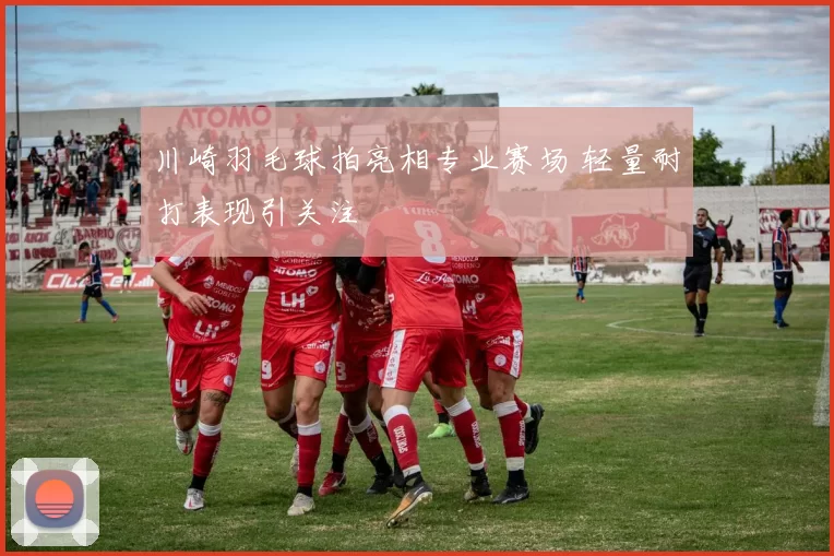川崎羽毛球拍亮相专业赛场 轻量耐打表现引关注
