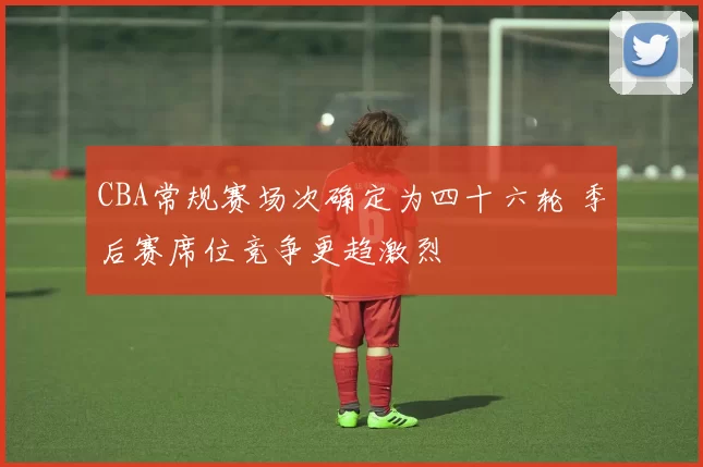 CBA常规赛场次确定为四十六轮 季后赛席位竞争更趋激烈
