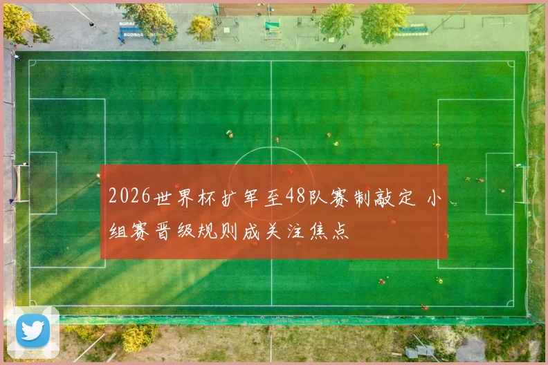 2026世界杯扩军至48队赛制敲定 小组赛晋级规则成关注焦点