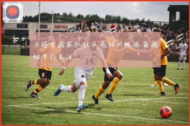 卡塔尔国家队秋衣亮相训练场 备战细节引关注