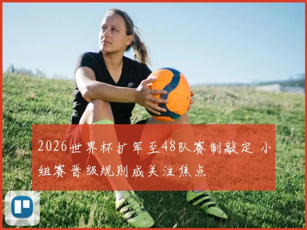 2026世界杯扩军至48队赛制敲定 小组赛晋级规则成关注焦点