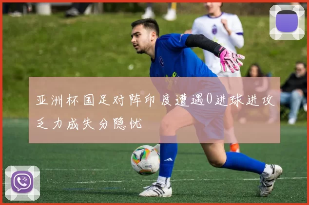 亚洲杯国足对阵印度遭遇0进球进攻乏力成失分隐忧