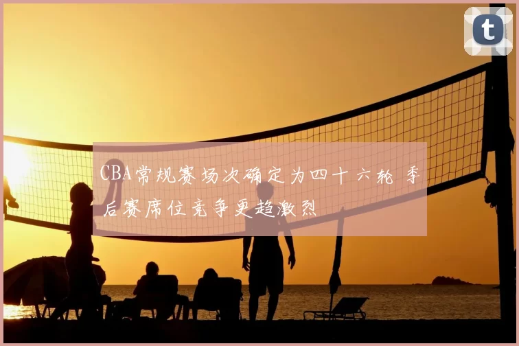 CBA常规赛场次确定为四十六轮 季后赛席位竞争更趋激烈