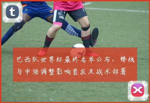 巴西队世界杯最终名单公布，锋线与中场调整影响首发及战术部署