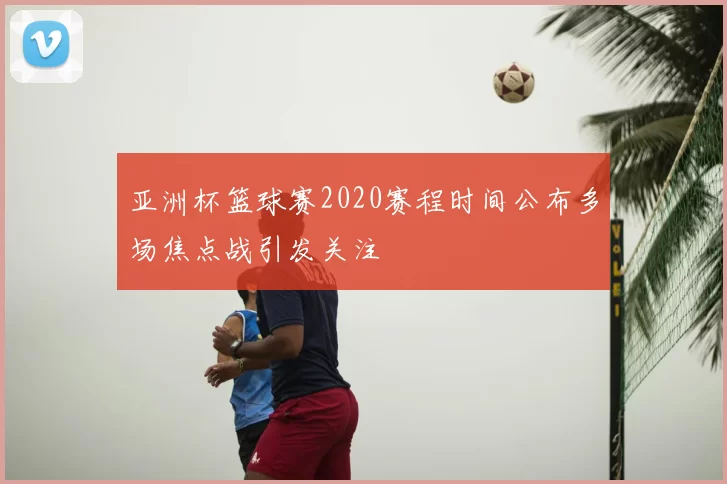 亚洲杯篮球赛2020赛程时间公布多场焦点战引发关注