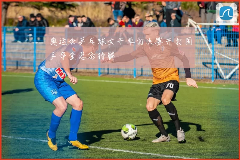 奥运会乒乓球女子单打决赛开打国乒争金悬念待解