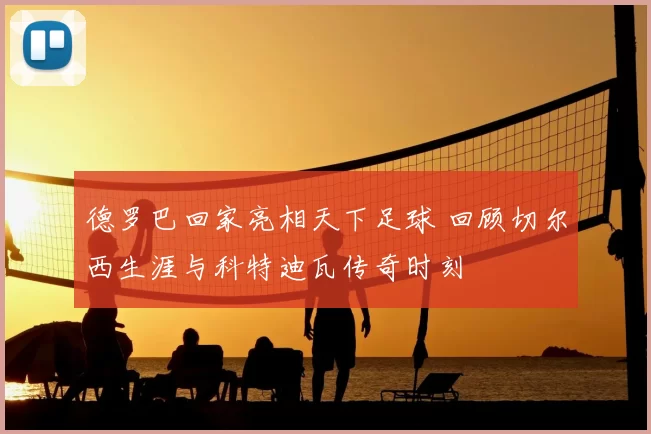 德罗巴回家亮相天下足球 回顾切尔西生涯与科特迪瓦传奇时刻