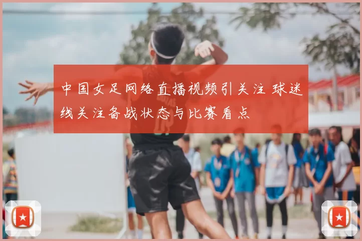 中国女足网络直播视频引关注 球迷线关注备战状态与比赛看点