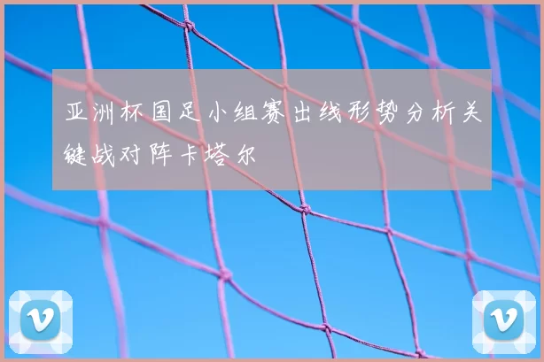 亚洲杯国足小组赛出线形势分析关键战对阵卡塔尔