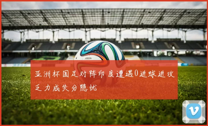 亚洲杯国足对阵印度遭遇0进球进攻乏力成失分隐忧