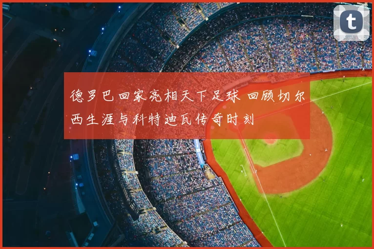 德罗巴回家亮相天下足球 回顾切尔西生涯与科特迪瓦传奇时刻