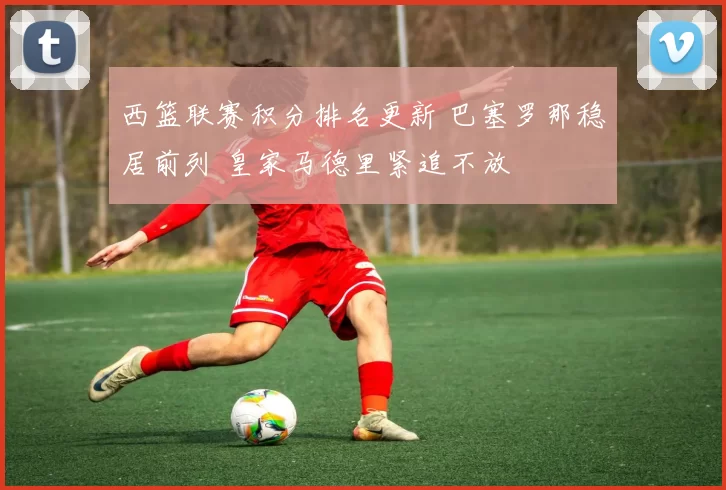 西篮联赛积分排名更新 巴塞罗那稳居前列 皇家马德里紧追不放