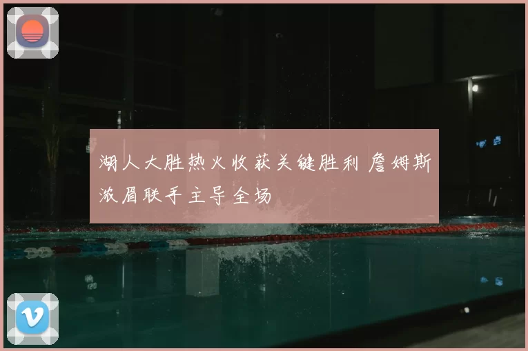 湖人大胜热火收获关键胜利 詹姆斯浓眉联手主导全场