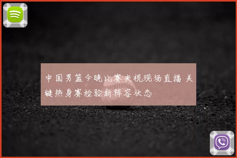 中国男篮今晚比赛央视现场直播 关键热身赛检验新阵容状态