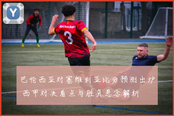 巴伦西亚对塞维利亚比分预测出炉 西甲对决看点与胜负悬念解析