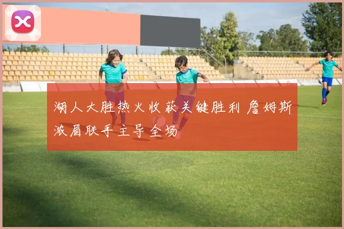 湖人大胜热火收获关键胜利 詹姆斯浓眉联手主导全场