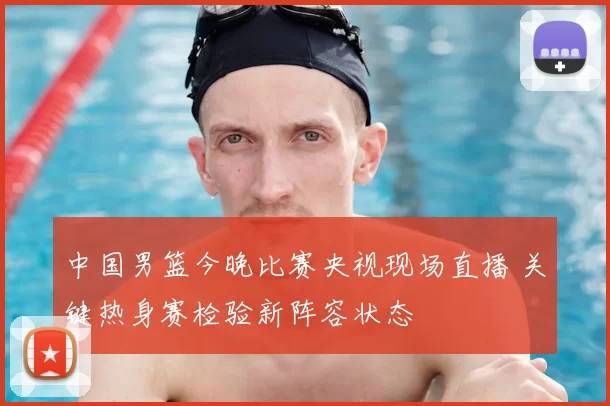 中国男篮今晚比赛央视现场直播 关键热身赛检验新阵容状态